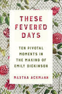 Ackmann, Martha: These Fevered Days: Ten Pivotal Moments in the Making of Emily Dickinson
