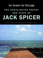 Spicer, Jack: Be Brave to Things: The Uncollected Poetry and Plays of Jack Spicer